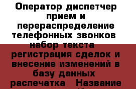 Оператор-диспетчер.прием и перераспределение телефонных звонков -набор текста  -регистрация сделок и внесение изменений в базу данных -распечатка › Название организации ­ Компания-работодатель › Отрасль предприятия ­ Другое › Минимальный оклад ­ 1 - Все города Работа » Вакансии   . Адыгея респ.,Адыгейск г.